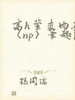 高h荤爽肉欲文〈np〉笔趣阁