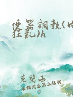 便器调教(肉体狂乱)h