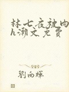 林七夜被肉干高h潮文免费