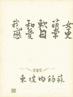 我和软萌女友的恋爱日常更新