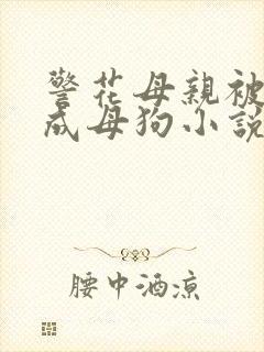 警花母亲被我训成母狗小说免费阅读