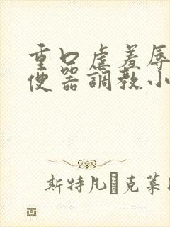 重口虐羞辱贱奴便器调教小说