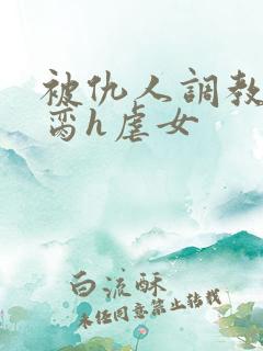 被仇人调教成禁脔h虐女