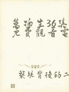 万物生36集全免费观看电视剧最新章节