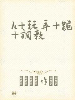 h+玩弄+跪趴+调教