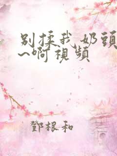 别揉我奶头~嗯~啊视频