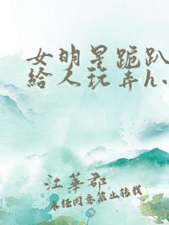 女明星跪趴撅着给人玩弄h小说