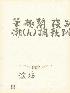 笔趣阁 强制高潮(h)调教跳蛋