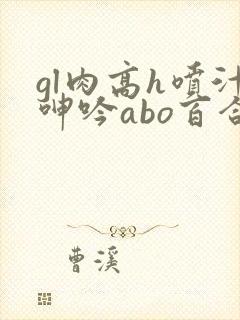 gl肉高h喷汁呻吟abo百合