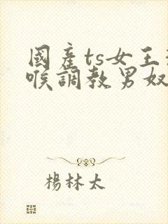 国产ts女王深喉调教男奴