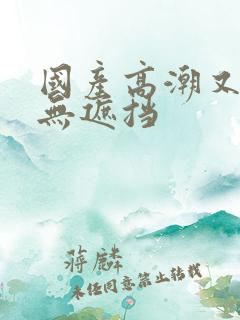 国产高潮又爽又无遮挡