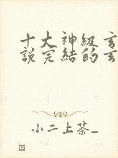 十大神级玄幻小说完结的玄幻小说