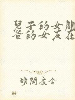 儿子的女朋友爸爸的女友在线