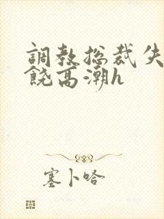 调教总裁失禁求饶高潮h