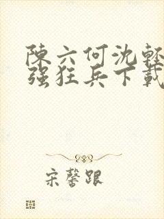 陈六何沈轻舞最强狂兵下载