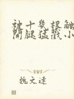 被十几根触手扒开腿猛戳小说