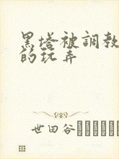 黑塔被调教肆意的玩弄