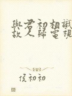 与君初相识恰似故人归电视剧免费观看全集