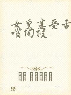 女皇享受舌奴用嘴伺候