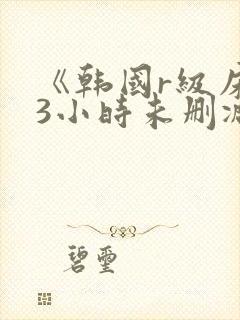 《韩国r级床戏3小时未删减》