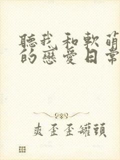 听我和软萌女友的恋爱日常小说