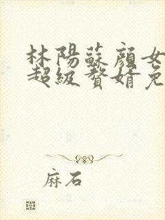 林阳苏颜女神的超级赘婿免费阅读