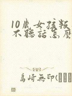 10岁女孩叛逆不听话怎么管教