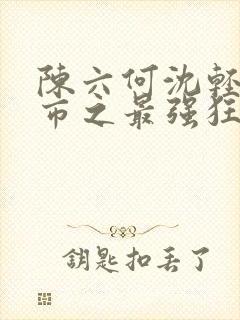 陈六何沈轻舞都市之最强狂兵