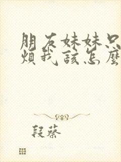 朋友妹妹只喜欢烦我该怎么办