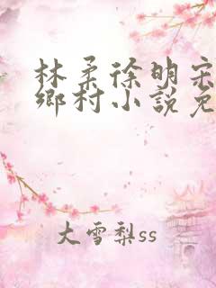 林柔徐明宋瑶瑶乡村小说免费阅读