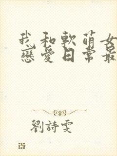 我和软萌女友的恋爱日常最新章节目录