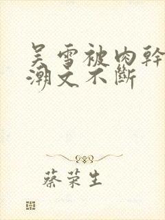 吴雪被肉干高h潮文不断