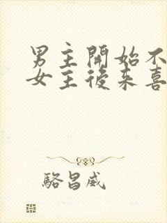 男主开始不喜欢女主后来喜欢的古言