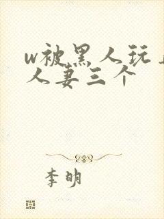 w被黑人玩弄的人妻三个