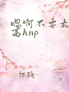 嗯啊不要太大了高hnp