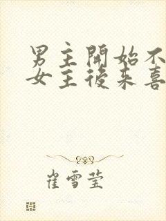 男主开始不喜欢女主后来喜欢的古言