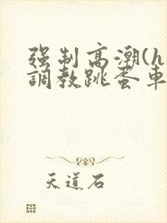 强制高潮(h)调教跳蛋车文