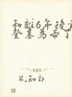 和离6年后前夫登基为帝了