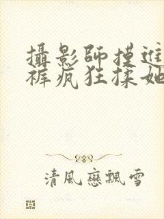 摄影师摸进她内裤疯狂揉她