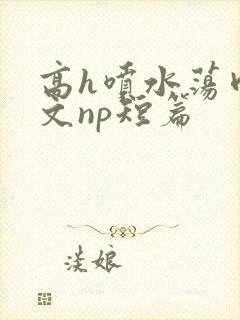 高h喷水荡肉爽文np短篇