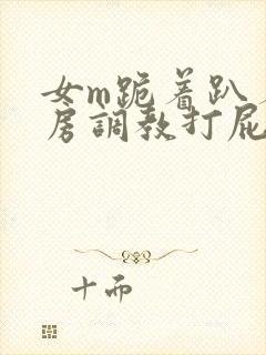 女m跪着趴着刑房调教打屁股小说