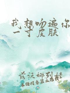 我想吻遍你的每一寸皮肤