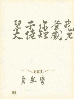 儿子你爸我真的大佬短剧免费