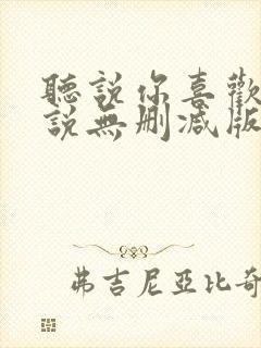 听说你喜欢我小说无删减版