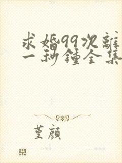 求婚99次离婚一秒钟全集免费