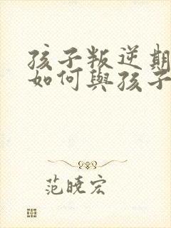 孩子叛逆期父母如何与孩子沟通