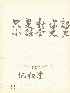 只是对你认了真小说全文免费阅读