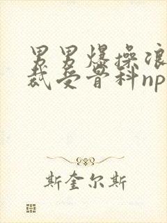 男男爆操浪荡总裁受骨科np