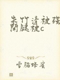 朱竹清被强行扒开腿被c