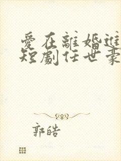 爱在离婚进行时短剧任世豪